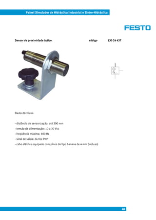 Painel Simulador de Hidráulica Industrial e Eletro-Hidráulica




Sensor de proximidade óptico                               código        130 24 437




Dados técnicos:


- distância de sensorização: até 300 mm
- tensão de alimentação: 10 a 30 Vcc
- freqüência máxima: 100 Hz
- sinal de saída: 24 Vcc PNP
- cabo elétrico equipado com pinos do tipo banana de 4 mm (incluso)




                                                                                      48
 