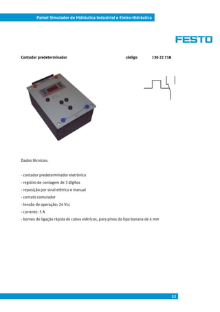 Painel Simulador de Hidráulica Industrial e Eletro-Hidráulica




Contador predeterminador                                    código         130 22 718




Dados técnicos:


- contador predeterminador eletrônico
- registro de contagem de 3 dígitos
- reposição por sinal elétrico e manual
- contato comutador
- tensão de operação: 24 Vcc
- corrente: 5 A
- bornes de ligação rápida de cabos elétricos, para pinos do tipo banana de 4 mm




                                                                                        52
 