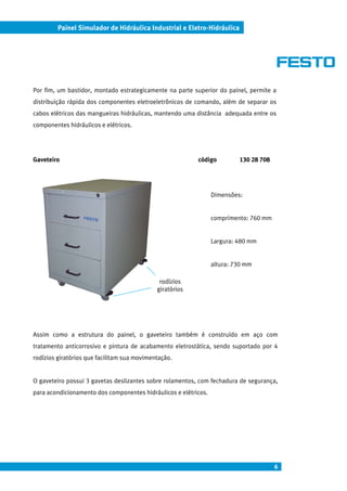 Painel Simulador de Hidráulica Industrial e Eletro-Hidráulica




Por fim, um bastidor, montado estrategicamente na parte superior do painel, permite a
distribuição rápida dos componentes eletroeletrônicos de comando, além de separar os
cabos elétricos das mangueiras hidráulicas, mantendo uma distância adequada entre os
componentes hidráulicos e elétricos.




Gaveteiro                                                 código          130 28 708




                                                                 Dimensões:


                                                                 comprimento: 760 mm


                                                                 Largura: 480 mm


                                                                 altura: 730 mm

                                              rodízios
                                             giratórios




Assim como a estrutura do painel, o gaveteiro também é construído em aço com
tratamento anticorrosivo e pintura de acabamento eletrostática, sendo suportado por 4
rodízios giratórios que facilitam sua movimentação.


O gaveteiro possui 3 gavetas deslizantes sobre rolamentos, com fechadura de segurança,
para acondicionamento dos componentes hidráulicos e elétricos.




                                                                                       6
 
