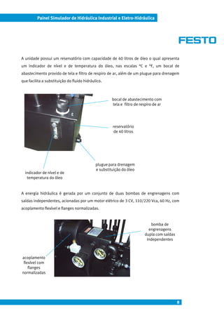 Painel Simulador de Hidráulica Industrial e Eletro-Hidráulica




A unidade possui um reservatório com capacidade de 40 litros de óleo o qual apresenta
um indicador de nível e de temperatura do óleo, nas escalas °C e °F, um bocal de
abastecimento provido de tela e filtro de respiro de ar, além de um plugue para drenagem
que facilita a substituição do fluido hidráulico.



                                                      bocal de abastecimento com
                                                      tela e filtro de respiro de ar




                                                      reservatório
                                                       de 40 litros




                                             plugue para drenagem
                                             e substituição do óleo
  indicador de nível e de
   temperatura do óleo


A energia hidráulica é gerada por um conjunto de duas bombas de engrenagens com
saídas independentes, acionadas por um motor elétrico de 3 CV, 110/220 Vca, 60 Hz, com
acoplamento flexível e flanges normalizadas.


                                                                            bomba de
                                                                           engrenagens
                                                                         dupla com saídas
                                                                          independentes



acoplamento
 flexível com
    flanges
normalizadas




                                                                                            8
 