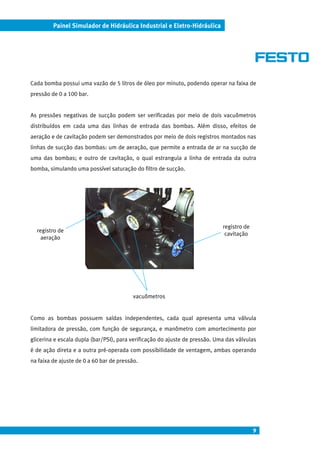 Painel Simulador de Hidráulica Industrial e Eletro-Hidráulica




Cada bomba possui uma vazão de 5 litros de óleo por minuto, podendo operar na faixa de
pressão de 0 a 100 bar.


As pressões negativas de sucção podem ser verificadas por meio de dois vacuômetros
distribuídos em cada uma das linhas de entrada das bombas. Além disso, efeitos de
aeração e de cavitação podem ser demonstrados por meio de dois registros montados nas
linhas de sucção das bombas: um de aeração, que permite a entrada de ar na sucção de
uma das bombas; e outro de cavitação, o qual estrangula a linha de entrada da outra
bomba, simulando uma possível saturação do filtro de sucção.




                                                                             registro de
  registro de
                                                                              cavitação
    aeração




                                          vacuômetros


Como as bombas possuem saídas independentes, cada qual apresenta uma válvula
limitadora de pressão, com função de segurança, e manômetro com amortecimento por
glicerina e escala dupla (bar/PSI), para verificação do ajuste de pressão. Uma das válvulas
é de ação direta e a outra pré-operada com possibilidade de ventagem, ambas operando
na faixa de ajuste de 0 a 60 bar de pressão.




                                                                                           9
 