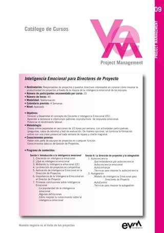 09




                                                                                                                    PROJECT MANAGEMENT
    Catálogo de Cursos




                                                                            Project Management


    Inteligencia Emocional para Directores de Proyecto
    • Destinatarios: Responsables de proyectos o puestos directivos interesados en conocer cómo mejorar la
      productividad en proyectos a través de la mejora de la inteligencia emocional de los equipos.
    • Número de participantes recomendado por curso: 20
    • Número de horas: 40
    • Modalidad: Teleformación
    • Calendario previsto: 4 Semanas
    • Nivel: Avanzado

    • Objetivos:
      Conocer y Desarrollar el concepto de Cociente o Inteligencia Emocional (CE).
      Aprender a reconocer e interrumpir patrones improductivos de respuesta emocional.
      Potenciar el rendimiento laboral.
    • Metodología:
      Clases online separadas en secciones de 10 horas por semana, con actividades participativas
      (preguntas, casos de estudio) y test de evaluación. De manera opcional, se combina la formación
      online con una clase presencial cada semana de repaso y charla magistral.
    • Conocimientos previos:
      Haber sido parte de equipos de proyectos en cualquier función.
      Conocimientos básicos de Gestión de Proyectos.

    • Programa de contenidos:
         Sesión I: Introducción a la inteligencia emocional Sesión II: La dirección de proyectos y la autogestión
           1. Creciendo en inteligencia emocional             1. Autoconciencia
           2. ¿Qué es inteligencia emocional                        .Qué entendemos por autoconciencia
           3. Midiendo tu inteligencia emocional (CE)               .Autoconciencia emocional
           4. La dirección de proyectos es competitiva              .Autoconfianza
           5. Aplicación de Inteligencia Emocional en la            .Técnicas para mejorar tu autoconciencia
              Dirección de Proyectos                          2. Autogestión
           6. Importancia de la Inteligencia Emocional en           .Modelo de Inteligencia Emocional para
              el Director de Proyecto                                           Directores de Proyecto
           7. Primeras conclusiones sobre Inteligencia              .AutoControl
              Emocional                                             .Técnicas para mejorar la autogestión
                 .La popularidad de la inteligencia
                  emocional
                 .Algunas definiciones
                 .Cómo mejorar tu conocimiento sobre la
                  inteligencia emocional




Nuestro negocio es el éxito de tus proyectos
 