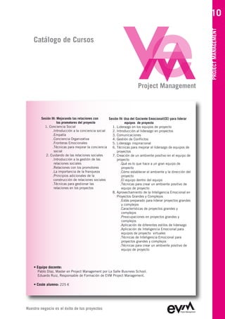 10




                                                                                                               PROJECT MANAGEMENT
    Catálogo de Cursos




                                                                        Project Management



        Sesión III: Mejorando las relaciones con     Sesión IV: Uso del Cociente Emocional(CE) para liderar
                    los promotores del proyecto                 equipos de proyecto
          1. Conciencia Social                         1. Liderazgo en los equipos de proyecto
                .Introducción a la conciencia social   2. Introducción al liderazgo en proyectos
                .Empatía                               3. Comunicaciones
                .Conciencia Organizativa               4. Gestión de Conflictos
                .Fronteras Emocionales                 5. Liderazgo inspiracional
                .Técnicas para mejorar la conciencia   6. Técnicas para mejorar el liderazgo de equipos de
                 social                                   proyectos
           2. Cuidando de las relaciones sociales      7. Creación de un ambiente positivo en el equipo de
                .Introducción a la gestión de las         proyecto
                 relaciones sociales                         .Qué es lo que hace a un gran equipo de
                .Relaciones con los promotores                proyecto
                .La importancia de la franqueza              .Cómo establecer el ambiente y la dirección del
                .Principios adicionales de la                 proyecto
                 construcción de relaciones sociales         .El equipo dentro del equipo
                .Técnicas para gestionar las                 .Técnicas para crear un ambiente positivo de
                 relaciones en los proyectos                  equipo de proyecto
                                                       8. Aprovechamiento de la Inteligencia Emocional en
                                                          Proyectos Grandes y Complejos
                                                             .Estás preparado para liderar proyectos grandes
                                                              y complejos
                                                             .Características de proyectos grandes y
                                                              complejos
                                                             .Preocupaciones en proyectos grandes y
                                                              complejos
                                                             .Aplicación de diferentes estilos de liderazgo
                                                             .Aplicación de Inteligencia Emocional para
                                                              equipos de proyecto virtuales
                                                             .Técnicas de Inteligencia Emocional para
                                                              proyectos grandes y complejos
                                                             .Técnicas para crear un ambiente positivo de
                                                              equipo de proyecto




    • Equipo docente:
      Pablo Díaz, Master en Project Management por La Salle Business School
      Eduardo Ruiz, Responsable de Formación de EVM Project Management

    • Coste alumno: 225 €




Nuestro negocio es el éxito de tus proyectos
 