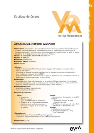 12




                                                                                                                SOPORTE LEGAL Y ADMINISTRATIVO
    Catálogo de Cursos




                                                                           Project Management

    Administración Electrónica para Pymes
    • Destinatarios: Responsables o técnicos de Departamentos Jurídicos, de Administración o Financieros
        o Puestos Directivos de empresas, interesados en conocer los nuevos derechos y obligaciones de
        ciudadanos, empresas y administraciones públicas derivados de la puesta en vigor de la Ley de Acceso
        Electrónico de los Ciudadanos a las Administraciones Públicas.
    •   Número de participantes recomendado por curso: 20
    •   Número de horas: 40
    •   Modalidad: Teleformación
    •   Calendario previsto: 4 Semanas
    •   Nivel: Avanzado

    • Objetivos:
        .Introducir el concepto de Administración Electrónica y los distintos tipos de procedimientos y
         servicios que engloba.
        .Profundizar en la diversa normativa relacionada con los procesos de Administración Electrónica y
         firma electrónica, en especial la ley LAECSP.
        .Proporcionar herramientas para ser capaces de operar de forma individual con diferentes servicios de
         Administración electrónica existentes en la actualidad.
    • Metodología:
        Aprendizaje mixto, clases online separadas en secciones de 10 horas por semana, con actividades
        participativas (preguntas, casos de estudio) y test de evaluación. Asimismo, se combina la formación
        online con una clase presencial cada semana de repaso y charla magistral.
    • Conocimientos previos:
        Derecho Administrativo - Administración
        Facturación y Firma Electrónica
    • Programa de contenidos:
           Sesión I:                                          Sesión II:
             1. Introducción                                    3. Marco jurídico: Análisis de la ley 11/2007
                . El entorno actual.                            LAECSP
                . ¿Qué es la Administración electrónica?           . Análisis por capítulos de la ley
             2. El derecho de los ciudadanos a relacionarse        . Desarrollo de la ley.
                electrónicamente con la administración:         4. El Reglamento que desarrolla la ley: Real
                . Un nuevo paradigma: de la voluntariedad          Decreto de 27 de enero de 2009.
                  al derecho.                                 Sesión III:
                                                                5. Adaptación de la normativa.
                                                                6. Ejemplos de adaptación a la ley.
                                                                7. Open Government.
    • Equipo docente:
        Ricardo Tavío, Socio Director de EVM Project Management
        Eduardo Ruiz, Responsable de Formación de EVM Project Management

    • Coste alumno: 225 €




Nuestro negocio es el éxito de tus proyectos
 