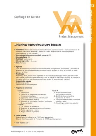 13




                                                                                                               SOPORTE LEGAL Y ADMINISTRATIVO
    Catálogo de Cursos




                                                                           Project Management

    Licitaciones Internacionales para Empresas
    • Destinatarios: Personal de los departamentos financiero, comercio exterior o internacionalización de
        empresas, que quieran desarrollar o mejorar su carrera profesional en el ámbito empresarial,
        especializándose en este mercado.
    •   Número de participantes recomendado por curso: 20
    •   Número de horas: 40
    •   Modalidad: Teleformación
    •   Calendario previsto: 4 Semanas
    •   Nivel: Avanzado

    • Objetivos:
        Dotar al alumnado de un profundo conocimiento sobre los organismos multilaterales y la manera de
        acceder a las oportunidades de negocio que los mismos generan, en forma de contratos de obras,
        bienes o servicios.
    • Metodología:
        Aprendizaje mixto, clases online separadas en secciones de 10 horas por semana, con actividades
        participativas (preguntas, casos de estudio) y test de evaluación. De manera opcional, se combina la
        formación online con una clase presencial cada semana de repaso y charla magistral.
    • Conocimientos previos:
        Gestión de proyectos
        Internacionalización de empresas

    • Programa de contenidos:
           Sesión I:                                             Sesión II:
             1. Introducción.                                      1. Asignación de funciones y
             2. Definición de organismos multilaterales,              procedimientos internos.
                funcionamiento y tipos.                            2. Gestión de documentación y
             3. Organismos Internacionales: identificación            Expresiones de interés.
             4. El ciclo de vida del proyecto.                     3. Gestión de bases de datos: Consorcios,
             5. Búsqueda de información: Fuentes y localización       expertos y redes.
                de oportunidades.                                  4. Networking y uso de redes sociales.
           Sesión III:
             1. Los Términos de Referencia .
             2. Desarrollo de la propuesta técnica y financiera.
             3. Avales, negociación y cierre.
             4. Apoyos públicos disponibles.

    • Equipo docente:
        Ricardo Tavío, Socio Director de EVM Project Management
        Eduardo Ruiz, Responsable de Formación de EVM Project Management

    • Coste alumno: 225 €




Nuestro negocio es el éxito de tus proyectos
 