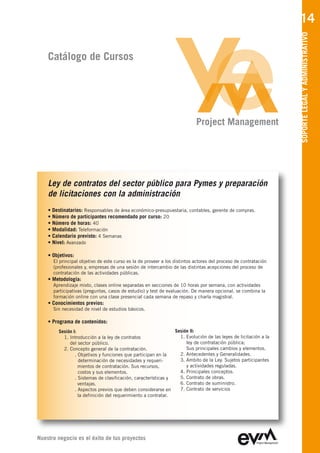 14




                                                                                                                 SOPORTE LEGAL Y ADMINISTRATIVO
    Catálogo de Cursos




                                                                           Project Management




    Ley de contratos del sector público para Pymes y preparación
    de licitaciones con la administración
    • Destinatarios: Responsables de área económico-presupuestaria, contables, gerente de compras.
    • Número de participantes recomendado por curso: 20
    • Número de horas: 40
    • Modalidad: Teleformación
    • Calendario previsto: 4 Semanas
    • Nivel: Avanzado

    • Objetivos:
      El principal objetivo de este curso es la de proveer a los distintos actores del proceso de contratación
      (profesionales y, empresas de una sesión de intercambio de las distintas acepciones del proceso de
      contratación de las actividades públicas.
    • Metodología:
      Aprendizaje mixto, clases online separadas en secciones de 10 horas por semana, con actividades
      participativas (preguntas, casos de estudio) y test de evaluación. De manera opcional, se combina la
      formación online con una clase presencial cada semana de repaso y charla magistral.
    • Conocimientos previos:
      Sin necesidad de nivel de estudios básicos.

    • Programa de contenidos:
        Sesión I:                                              Sesión II:
          1. Introducción a la ley de contratos                  1. Evolución de las leyes de licitación a la
             del sector público.                                    ley de contratación pública;
          2. Concepto general de la contratación.                   Sus principales cambios y elementos.
                . Objetivos y funciones que participan en la     2. Antecedentes y Generalidades.
                  determinación de necesidades y requeri-        3. Ambito de la Ley. Sujetos participantes
                  mientos de contratación. Sus recursos,            y actividades reguladas.
                  costos y sus elementos.                        4. Principales conceptos.
                . Sistemas de clasificación, características y   5. Contrato de obras.
                  ventajas.                                      6. Contrato de suministro.
                . Aspectos previos que deben considerarse en     7. Contrato de servicios
                  la definición del requerimiento a contratar.




Nuestro negocio es el éxito de tus proyectos
 
