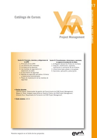 17




                                                                                                                  SOPORTE LEGAL Y ADMINISTRATIVO
    Catálogo de Cursos




                                                                          Project Management




        Sesión III: Principios, derechos y obligaciones de Sesión IV: Procedimientos, infracciones y sanciones.
                    la LOPD                                           La agencia de protección de datos.
          1. Principios de la LOPD                           1. El Registro General de Protección de Datos
          2. Los derechos del interesado                     2. Creación, modificación, supresión,
          3. La tutela de los derechos                          notificación e inscripción de los ficheros.
          4. Las medidas de seguridad en el                  3. Infracciones leves, graves y muy graves.
             tratamiento de datos                            4. Sanciones: aplicación y prescripción.
          5. El documento de seguridad
          6. Medidas de seguridad aplicables a ficheros
             y tratamientos automatizados
          7. Plazos de implantación de las medidas de
             seguridad




    • Equipo docente:
      José Mª Estévez, Responsable de gestión del Conocimiento de EVM Project Management
      Miguel A. Pérez, Abogado especialista en Derecho Público de EVM Project Management
      Eduardo Ruiz, Responsable de Formación de EVM Project Management

    • Coste alumno: 225 €




Nuestro negocio es el éxito de tus proyectos
 