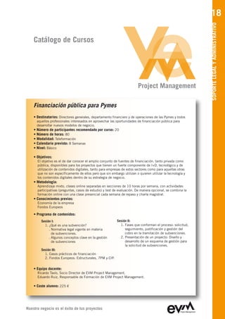 18




                                                                                                               SOPORTE LEGAL Y ADMINISTRATIVO
    Catálogo de Cursos




                                                                            Project Management

    Financiación pública para Pymes
    • Destinatarios: Directores generales, departamento financiero y de operaciones de las Pymes y todos
        aquellos profesionales interesados en aprovechar las oportunidades de financiación pública para
        desarrollar nuevos modelos de negocio.
    •   Número de participantes recomendado por curso: 20
    •   Número de horas: 80
    •   Modalidad: Teleformación
    •   Calendario previsto: 8 Semanas
    •   Nivel: Básico

    • Objetivos:
        El objetivo es el de dar conocer el amplio conjunto de fuentes de financiación, tanto privada como
        pública, disponibles para los proyectos que tienen un fuerte componente de I+D, tecnológico y de
        utilización de contenidos digitales, tanto para empresas de estos sectores como para aquellas otras
        que no son específicamente de ellos pero que sin embargo utilizan o quieren utilizar la tecnología y
        los contenidos digitales dentro de su estrategia de negocio.
    • Metodología:
        Aprendizaje mixto, clases online separadas en secciones de 10 horas por semana, con actividades
        participativas (preguntas, casos de estudio) y test de evaluación. De manera opcional, se combina la
        formación online con una clase presencial cada semana de repaso y charla magistral.
    • Conocimientos previos:
        Economía de la empresa
        Fondos Europeos

    • Programa de contenidos:
           Sesión I:                                         Sesión II:
             1. ¿Qué es una subvención?                        1. Fases que conforman el proceso: solicitud,
                . Normativa legal vigente en materia              seguimiento, justificación y gestión del
                  de subvenciones.                                cobro en la tramitación de subvenciones.
                . Algunos conceptos clave en la gestión        2. Presentación de un proyecto: Diseño y
                  de subvenciones                                 desarrollo de un esquema de gestión para
                                                                  la solicitud de subvenciones.
           Sesión III:
             1. Casos prácticos de financiación
             2. Fondos Europeos: Estructurales, 7PM y CIP.


    • Equipo docente:
        Ricardo Tavío, Socio Director de EVM Project Management
        Eduardo Ruiz, Responsable de Formación de EVM Project Management

    • Coste alumno: 225 €




Nuestro negocio es el éxito de tus proyectos
 