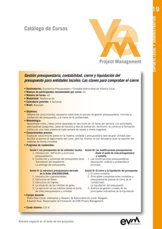 19




                                                                                                                      SOPORTE LEGAL Y ADMINISTRATIVO
    Catálogo de Cursos




                                                                           Project Management

    Gestión presupuestaria, contabilidad, cierre y liquidación del
    presupuesto para entidades locales: Las claves para comprobar el cierre
    • Destinatarios: Económico-Presupuestario / Contable-Administración Pública Local.
    • Número de participantes recomendado por curso: 20
    • Número de horas: 40
    • Modalidad: Teleformación
    • Calendario previsto: 4 Semanas
    • Nivel: Avanzado

    • Objetivos:
      Obtener los conocimientos necesarios sobre todo el proceso de gestión presupuestaria, incluida la
      confección del presupuesto, y el cierre de la contabilidad.
    • Metodología:
      Aprendizaje mixto, clases online separadas en secciones de 10 horas por semana, con actividades
      participativas (preguntas, casos de estudio) y test de evaluación. Asimismo, se combina la formación
      online con una clase presencial cada semana de repaso y charla magistral.
    • Conocimientos previos:
      Cualquier conocimiento previo en la materia contable o presupuestaria será de gran utilidad para
      facilitar al alumno el seguimiento del curso, pero los mismos no son necesarios pues se exponen las
      materias de forma completa.
    • Programa de contenidos:
        Sesión I: Los presupuestos de las entidades locales. Sesión III: Las modificaciones presupuestarias
          1. Introducción, definición y principios                      desde el punto de vista presupuestario
             presupuestarios.                                            y contable.
          2. Confección y contenido del presupuesto local. 1. Las modificaciones presupuestarias:
             Tramitación del expediente.                          descripción, análisis y problemática
             La prórroga del presupuesto.                         principal.

        Sesión II: La estructura presupuestaria derivada     Sesión IV: El cierre y la liquidación del presupuesto.
                   de la Orden EHA/3565/2008.                  1. El cierre contable.
          1. Introducción y generalidades.                     2. Principales comprobaciones contables y
          2. Estructura de Gasto.                                 presupuestarias previas al cierre de la
          3. Estructura de Ingreso.                               contabilidad.
          4. La situación de los créditos de gasto.               La liquidación del presupuesto
          5. La ejecución de los créditos desde el punto       3. Análisis de gestión a través de los
             de vista presupuestario y contable                   principales indicadores de la liquidación.
    • Equipo docente:
      Pedro Díaz Corral
      Eduardo Ruiz, Responsable de Formación de EVM Project Management

    • Coste alumno: 225 €




Nuestro negocio es el éxito de tus proyectos
 