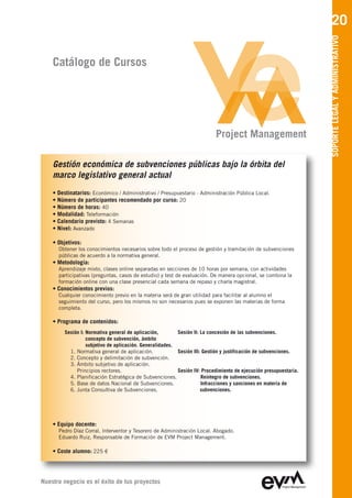 20




                                                                                                                   SOPORTE LEGAL Y ADMINISTRATIVO
    Catálogo de Cursos




                                                                           Project Management

    Gestión económica de subvenciones públicas bajo la órbita del
    marco legislativo general actual
    • Destinatarios: Económico / Administrativo / Presupuestario - Administración Pública Local.
    • Número de participantes recomendado por curso: 20
    • Número de horas: 40
    • Modalidad: Teleformación
    • Calendario previsto: 4 Semanas
    • Nivel: Avanzado

    • Objetivos:
      Obtener los conocimientos necesarios sobre todo el proceso de gestión y tramitación de subvenciones
      públicas de acuerdo a la normativa general.
    • Metodología:
      Aprendizaje mixto, clases online separadas en secciones de 10 horas por semana, con actividades
      participativas (preguntas, casos de estudio) y test de evaluación. De manera opcional, se combina la
      formación online con una clase presencial cada semana de repaso y charla magistral.
    • Conocimientos previos:
      Cualquier conocimiento previo en la materia será de gran utilidad para facilitar al alumno el
      seguimiento del curso, pero los mismos no son necesarios pues se exponen las materias de forma
      completa.

    • Programa de contenidos:
         Sesión I: Normativa general de aplicación,        Sesión II: La concesión de las subvenciones.
                   concepto de subvención, ámbito
                   subjetivo de aplicación. Generalidades.
           1. Normativa general de aplicación.             Sesión III: Gestión y justificación de subvenciones.
           2. Concepto y delimitación de subvención.
           3. Ámbito subjetivo de aplicación.
              Principios rectores.                         Sesión IV: Procedimiento de ejecución presupuestaria.
           4. Planificación Estratégica de Subvenciones.              Reintegro de subvenciones.
           5. Base de datos Nacional de Subvenciones.                 Infracciones y sanciones en materia de
           6. Junta Consultiva de Subvenciones.                       subvenciones.




    • Equipo docente:
      Pedro Díaz Corral
      Eduardo Ruiz, Responsable de Formación de EVM Project Management

    • Coste alumno: 225 €




Nuestro negocio es el éxito de tus proyectos
 