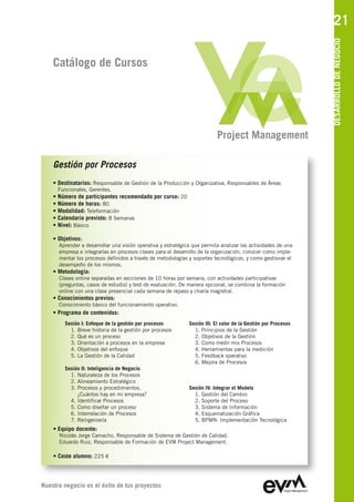 21




                                                                                                                DESARROLLO DE NEGOCIO
    Catálogo de Cursos




                                                                          Project Management

    Gestión por Procesos
    • Destinatarios: Responsable de Gestión de la Producción y Organizativa, Responsables de Áreas
      Funcionales, Gerentes.
    • Número de participantes recomendado por curso: 20
    • Número de horas: 80
    • Modalidad: Teleformación
    • Calendario previsto: 8 Semanas
    • Nivel: Básico

    • Objetivos:
      Aprender a desarrollar una visión operativa y estratégica que permita analizar las actividades de una
      empresa e integrarlas en procesos claves para el desarrollo de la organización, conocer como imple-
      mentar los procesos definidos a través de metodologías y soportes tecnológicos, y como gestionar el
      desempeño de los mismos.
    • Metodología:
      Clases online separadas en secciones de 10 horas por semana, con actividades participativas
      (preguntas, casos de estudio) y test de evaluación. De manera opcional, se combina la formación
      online con una clase presencial cada semana de repaso y charla magistral.
    • Conocimientos previos:
      Conocimiento básico del funcionamiento operativo.
    • Programa de contenidos:
        Sesión I: Enfoque de la gestión por procesos          Sesión III: El valor de la Gestión por Procesos
          1. Breve historia de la gestión por procesos          1. Principios de la Gestión
          2. Qué es un proceso                                  2. Objetivos de la Gestión
          3. Orientación a procesos en la empresa               3. Como medir mis Procesos
          4. Objetivos del enfoque                              4. Herramientas para la medición
          5. La Gestión de la Calidad                           5. Feedback operativo
                                                                6. Mejora de Procesos
        Sesión II: Inteligencia de Negocio
          1. Naturaleza de los Procesos
          2. Alineamiento Estratégico
          3. Procesos y procedimientos.                       Sesión IV: Integrar el Modelo
             ¿Cuántos hay en mi empresa?                        1. Gestión del Cambio
          4. Identificar Procesos                               2. Soporte del Proceso
          5. Como diseñar un proceso                            3. Sistema de Información
          6. Interrelación de Procesos                          4. Esquematización Gráfica
          7. Reingeniería                                       5. BPMN: Implementación Tecnológica
    • Equipo docente:
      Nicolás Jorge Camacho, Responsable de Sistema de Gestión de Calidad
      Eduardo Ruiz, Responsable de Formación de EVM Project Management

    • Coste alumno: 225 €



Nuestro negocio es el éxito de tus proyectos
 