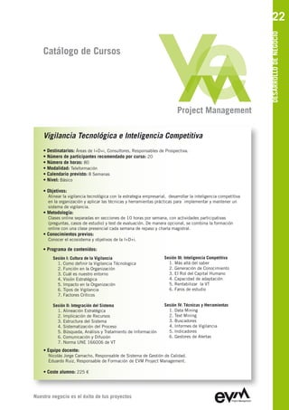 22




                                                                                                                 DESARROLLO DE NEGOCIO
    Catálogo de Cursos




                                                                           Project Management

    Vigilancia Tecnológica e Inteligencia Competitiva
    • Destinatarios: Áreas de I+D+i, Consultores, Responsables de Prospectiva.
    • Número de participantes recomendado por curso: 20
    • Número de horas: 80
    • Modalidad: Teleformación
    • Calendario previsto: 8 Semanas
    • Nivel: Básico

    • Objetivos:
      Alinear la vigilancia tecnológica con la estrategia empresarial, desarrollar la inteligencia competitiva
      en la organización y aplicar las técnicas y herramientas prácticas para implementar y mantener un
      sistema de vigilancia.
    • Metodología:
      Clases online separadas en secciones de 10 horas por semana, con actividades participativas
      (preguntas, casos de estudio) y test de evaluación. De manera opcional, se combina la formación
      online con una clase presencial cada semana de repaso y charla magistral.
    • Conocimientos previos:
      Conocer el ecosistema y objetivos de la I+D+i.

    • Programa de contenidos:
        Sesión I: Cultura de la Vigilancia                          Sesión III: Inteligencia Competitiva
          1. Como definir la Vigilancia Técnologica                   1. Más allá del saber
          2. Función en la Organización                               2. Generación de Conocimiento
          3. Cuál es nuestro entorno                                  3. El Rol del Capital Humano
          4. Visión Estratégica                                       4. Capacidad de adaptación
          5. Impacto en la Organización                               5. Rentabilizar la VT
          6. Tipos de Vigilancia                                      6. Faros de estudio
          7. Factores Críticos

        Sesión II: Integración del Sistema                          Sesión IV: Técnicas y Herramientas
          1. Alineación Estratégica                                   1. Data Mining
          2. Implicación de Recursos                                  2. Text Mining
          3. Estructura del Sistema                                   3. Buscadores
          4. Sistematización del Proceso                              4. Informes de Vigilancia
          5. Búsqueda, Análisis y Tratamiento de Información          5. Indicadores
          6. Comunicación y Difusión                                  6. Gestores de Alertas
          7. Norma UNE 166006 de VT
    • Equipo docente:
      Nicolás Jorge Camacho, Responsable de Sistema de Gestión de Calidad
      Eduardo Ruiz, Responsable de Formación de EVM Project Management

    • Coste alumno: 225 €




Nuestro negocio es el éxito de tus proyectos
 