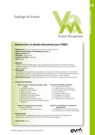 23




                                                                                                             DESARROLLO DE NEGOCIO
    Catálogo de Cursos




                                                                            Project Management

    Introducción a la Gestión Documental para PYMES
    • Destinatarios: Archivo / Gestión del Conocimiento / Administración.
    • Número de participantes recomendado por curso: 20
    • Número de horas: 80
    • Modalidad: Teleformación
    • Calendario previsto: 8 Semanas
    • Nivel: Básico

    • Objetivos:
      Ofrecer los conocimientos básicos para la organización documental de una PYME; identificar,
      clasificar y describir documentos. Diferenciación entre documentos de archivo y documentos de
      apoyo a la gestión.
    • Metodología:
      Aprendizaje mixto, clases online separadas en secciones de 10 horas por semana, con actividades
      participativas (preguntas, casos de estudio) y test de evaluación. De manera opcional, se combina la
      formación online con una clase presencial cada semana de repaso y charla magistral.
    • Conocimientos previos: Tareas relacionadas con la administración y organización de documentos.

    • Programa de contenidos:
         Sesión I: Archivo y documentos. Concepto, origen Sesión III: El tratamiento archivístico
                   y tipos.                                 1. El Tratamiento Archivístico
           1. Concepto de Archivo                           2. La Identificación en Archivística
           2. Origen de La Archivística                     3. La Clasificación de los Documentos
           3. Tipos de Archivo                              4. Principios Básicos
           4. Concepto de Documento                         5. El Cuadro de Clasificación
           5. Caracteres de los Documentos                  6. La Ordenación Archivística
           6. Valores del Documento                         7. La Descripción Archivística
           7. El Ciclo Vital de los Documentos              8. La Instalación de los Documentos
           8. Documentación de Archivo y Documentación
              de Apoyo

         Sesión II: La organización en los archivos         Sesión IV: Las transferencias y préstamos de
           1. Principios Básicos                                      documentación
           2. Las Agrupaciones Documentales                   1. La Transferencia o Remisión de Fondos
                                                              2. Los Préstamos en el Sistema de Archivos

    • Equipo docente:
      José Mª Estévez, Responsable de gestión del Conocimiento de EVM Project Management
      Eduardo Ruiz, Responsable de Formación de EVM Project Management

    • Coste alumno: 225 €




Nuestro negocio es el éxito de tus proyectos
 