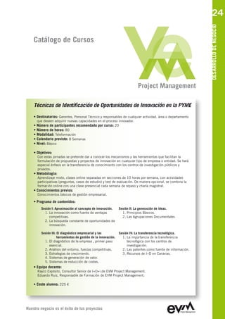 24




                                                                                                                DESARROLLO DE NEGOCIO
    Catálogo de Cursos




                                                                            Project Management

    Técnicas de Identificación de Oportunidades de Innovación en la PYME
    • Destinatarios: Gerentes, Personal Técnico y responsables de cualquier actividad, área o departamento
      que deseen adquirir nuevas capacidades en el proceso innovador.
    • Número de participantes recomendado por curso: 20
    • Número de horas: 80
    • Modalidad: Teleformación
    • Calendario previsto: 8 Semanas
    • Nivel: Básico

    • Objetivos:
      Con estas jornadas se pretende dar a conocer los mecanismos y las herramientas que facilitan la
      formulación de propuestas y proyectos de innovación en cualquier tipo de empresa o entidad. Se hará
      especial énfasis en la transferencia de conocimiento con los centros de investigación públicos y
      privados.
    • Metodología:
      Aprendizaje mixto, clases online separadas en secciones de 10 horas por semana, con actividades
      participativas (preguntas, casos de estudio) y test de evaluación. De manera opcional, se combina la
      formación online con una clase presencial cada semana de repaso y charla magistral.
    • Conocimientos previos:
      Conocimientos básicos de gestión empresarial.

    • Programa de contenidos:
        Sesión I: Aproximación al concepto de innovación.       Sesión II: La generación de ideas.
          1. La innovación como fuente de ventajas                1. Principios Básicos.
             competitivas.                                        2. Las Agrupaciones Documentales
          2. La búsqueda constante de oportunidades de
             innovación.

        Sesión III: El diagnóstico empresarial y las            Sesión IV: La transferencia tecnológica.
                    herramientas de gestión de la innovación.     1. La importancia de la transferencia
          1. El diagnóstico de la empresa , primer paso              tecnológica con los centros de
             esencial.                                               investigación.
          2. Análisis del entorno, fuerzas competitivas.          2. Las patentes como fuente de información.
          3. Estrategias de crecimiento.                          3. Recursos de I+D en Canarias.
          4. Sistemas de generación de valor.
          5. Sistemas de reducción de costes.
    • Equipo docente:
      Rayco Expósito, Consultor Senior de I+D+i de EVM Project Management
      Eduardo Ruiz, Responsable de Formación de EVM Project Management

    • Coste alumno: 225 €




Nuestro negocio es el éxito de tus proyectos
 