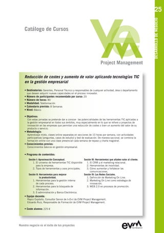 25




                                                                                                                 DESARROLLO DE NEGOCIO
    Catálogo de Cursos




                                                                          Project Management

    Reducción de costes y aumento de valor aplicando tecnologías TIC
    en la gestión empresarial
    • Destinatarios: Gerentes, Personal Técnico y responsables de cualquier actividad, área o departamento
      que deseen adquirir nuevas capacidades en el proceso innovador.
    • Número de participantes recomendado por curso: 20
    • Número de horas: 80
    • Modalidad: Teleformación
    • Calendario previsto: 8 Semanas
    • Nivel: Básico

    • Objetivos:
      Con estas jornadas se pretende dar a conocer las potencialidades de las herramientas TIC aplicadas a
      la gestión empresarial en todos sus ámbitos, muy especialmente en lo que se refiere a proyectos de
      innovación en las empresas que permitan una reducción de costes o bien un aumento del valor de su
      producto o servicio.
    • Metodología:
      Aprendizaje mixto, clases online separadas en secciones de 10 horas por semana, con actividades
      participativas (preguntas, casos de estudio) y test de evaluación. De manera opcional, se combina la
      formación online con una clase presencial cada semana de repaso y charla magistral.
    • Conocimientos previos:
      Conocimientos básicos en gestión empresarial.


    • Programa de contenidos:
       Sesión I: Aproximación Conceptual.                Sesión III: Herramientas que añaden valor al cliente.
           1. El universo de herramientas TIC disponible   1. El CRM y el marketing relacional.
              para la empresa.                             2. Herramientas de movilidad.
           2. Tipos de herramientas y usos principales.    3. Cómo aumentar y fortalecer las
                                                              comunicaciones.
       Sesión II: Herramientas para mejorar              Sesión IV: Las Redes Sociales.
                  la productividad.                        1. Definición de Marketing On Line.
           1. Herramientas para la gestión interna         2. Marketing On Line como estrategia de
              de cada proceso.                                innovación.
           2. Herramientas para la búsqueda de             3. WEB 2.0 en procesos de promoción.
              información.
           3. E-administración y Banca Electrónica.
    • Equipo docente:
      Rayco Expósito, Consultor Senior de I+D+I de EVM Project Management
      Eduardo Ruiz, Responsable de Formación de EVM Project Management

    • Coste alumno: 225 €




Nuestro negocio es el éxito de tus proyectos
 