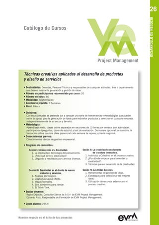 26




                                                                                                               DESARROLLO DE NEGOCIO
    Catálogo de Cursos




                                                                           Project Management

    Técnicas creativas aplicadas al desarrollo de productos
    y diseño de servicios
    • Destinatarios: Gerentes, Personal Técnico y responsables de cualquier actividad, área o departamento
      que deseen mejorar la generación y gestión de ideas.
    • Número de participantes recomendado por curso: 20
    • Número de horas: 80
    • Modalidad: Teleformación
    • Calendario previsto: 8 Semanas
    • Nivel: Básico

    • Objetivos:
      Con estas jornadas se pretende dar a conocer una serie de herramientas y metodologías que pueden
      servir de apoyo para la generación de ideas para rediseñar productos o servicios en cualquier empresa
      independientemente de su sector y tamaño.
    • Metodología:
      Aprendizaje mixto, clases online separadas en secciones de 10 horas por semana, con actividades
      participativas (preguntas, casos de estudio) y test de evaluación. De manera opcional, se combina la
      formación online con una clase presencial cada semana de repaso y charla magistral.
    • Conocimientos previos:
      Conocimientos básicos de gestión empresarial.

    • Programa de contenidos:
        Sesión I: Introducción a la Creatividad.         Sesión II: La creatividad como fomento
          1. La creatividad, tecnología del pensamiento.            de la cultura innovadora.
          2. ¿Para qué sirve la creatividad?               1. Individuo y Colectivo en el proceso creativo.
          3. Llegando a resultados por caminos diversos.   2. ¿Por dónde empezar para fomentar la
                                                              creatividad?.
                                                           3. Técnicas para el desarrollo de la creatividad.

        Sesión III: Creatividad en el diseño de nuevos       Sesión IV: Las Redes Sociales.
                    productos y servicios.                     1. Herramientas de gestión de ideas.
          1. Análisis Morfológico.                             2. Estrategias para seleccionar las mejores
          2. Diagramas Causa-Efecto.                              ideas.
          3. Mapas Mentales.                                   3. Utilización de recursos externos en el
          4. Seis sombreros para pensar.                          proceso creativo.
          5. El Think-Tank.
    • Equipo docente:
      Rayco Expósito, Consultor Senior de I+D+I de EVM Project Management
      Eduardo Ruiz, Responsable de Formación de EVM Project Management

    • Coste alumno: 225 €




Nuestro negocio es el éxito de tus proyectos
 