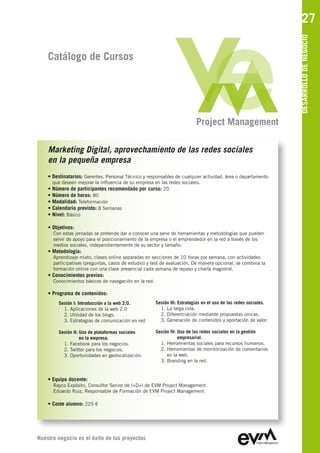 27




                                                                                                                  DESARROLLO DE NEGOCIO
    Catálogo de Cursos




                                                                           Project Management

    Marketing Digital, aprovechamiento de las redes sociales
    en la pequeña empresa
    • Destinatarios: Gerentes, Personal Técnico y responsables de cualquier actividad, área o departamento
      que deseen mejorar la influencia de su empresa en las redes sociales.
    • Número de participantes recomendado por curso: 20
    • Número de horas: 80
    • Modalidad: Teleformación
    • Calendario previsto: 8 Semanas
    • Nivel: Básico

    • Objetivos:
      Con estas jornadas se pretende dar a conocer una serie de herramientas y metodologías que pueden
      servir de apoyo para el posicionamiento de la empresa o el emprendedor en la red a través de los
      medios sociales, independientemente de su sector y tamaño.
    • Metodología:
      Aprendizaje mixto, clases online separadas en secciones de 10 horas por semana, con actividades
      participativas (preguntas, casos de estudio) y test de evaluación. De manera opcional, se combina la
      formación online con una clase presencial cada semana de repaso y charla magistral.
    • Conocimientos previos:
      Conocimientos básicos de navegación en la red.

    • Programa de contenidos:
        Sesión I: Introducción a la web 2.0.           Sesión III: Estrategias en el uso de las redes sociales.
          1. Aplicaciones de la web 2.0                  1. La larga cola.
          2. Utilidad de los blogs.                      2. Diferenciación mediante propuestas únicas.
          3. Estrategias de comunicación en red          3. Generación de contenidos y aportación de valor.

        Sesión II: Uso de plataformas sociales         Sesión IV: Uso de las redes sociales en la gestión
                   en la empresa.                                 empresarial.
          1. Facebook para los negocios.                 1. Herramientas sociales para recursos humanos.
          2. Twitter para los negocios.                  2. Herramientas de monitorización de comentarios
          3. Oportunidades en geolocalización.              en la web.
                                                         3. Branding en la red.


    • Equipo docente:
      Rayco Expósito, Consultor Senior de I+D+I de EVM Project Management
      Eduardo Ruiz, Responsable de Formación de EVM Project Management

    • Coste alumno: 225 €




Nuestro negocio es el éxito de tus proyectos
 