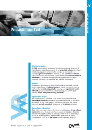 02




                                                                                                          FORMACIÓN CON EVM
Formación con EVM




                              Modelo formativo
                              En EVM apostamos por un modelo formativo orientado al desarrollo de
                              habilidades y capacidades a partir de un aprendizaje reflexivo, en el que
                              no sólo se adquieran conocimientos sino que se comprenda y se
                              aprenda a poner en contexto los mismos, ya que la dinámica cambiante
                              de la sociedad en la que vivimos hace que se esté en continuo cambio de
                              paradigmas, y las teorías y conceptos que son válidos hoy, pueden
                              quedarse obsoletos o no responder a la realidad del mañana.

                              Apuesta
                              Lo expuesto anteriormente responde a la idea de que desde nuestra
                              visión, para obtener el máximo talento del capital humano, lo esencial
                              es fomentar las aptitudes y actitudes para lograr una gestión del cambio
                              adecuada, y que su preparación y experiencia pueda servirle para
                              afrontar nuevos retos profesionales y personales.

                              Aprendizaje activo
                              En una experiencia formativa, cada alumno ha de disponer de las
                              herramientas y recursos necesarios para poder desarrollar su formación
                              en función de sus capacidades y habilidades, de forma que pueda
                              conducir su propio aprendizaje a través de un rol activo y no pasivo.

                              Aprendizaje interactivo
                              Bajo estas premisas, tratamos de servir de catalizadores del aprendizaje
                              colaborativo como vía para que el alumno genere relaciones dinámicas
                              con los demás participantes de forma que además de un aprendizaje
                              activo de la propia persona, se fomente la generación de nuevo
                              conocimiento a raíz de la interacción con los miembros del grupo.




Nuestro negocio es el éxito de tus proyectos
 