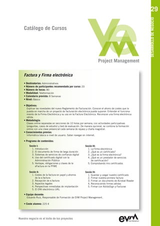 29




                                                                                                           DESARROLLO DE NEGOCIO
    Catálogo de Cursos




                                                                          Project Management

    Factura y Firma electrónica
    • Destinatarios: Administrativos
    • Número de participantes recomendado por curso: 20
    • Número de horas: 80
    • Modalidad: Teleformación
    • Calendario previsto: 8 Semanas
    • Nivel: Básico

    • Objetivos:
      Explicar las novedades del nuevo Reglamento de Facturación. Conocer el ahorro de costes que la
      puesta en marcha de un proyecto de facturación electrónica puede suponer. Entender el funciona-
      miento de la Firma Electrónica y su uso en la Factura Electrónica. Reconocer una firma electrónica
      válida.
    • Metodología:
      Clases online separadas en secciones de 10 horas por semana, con actividades participativas
      (preguntas, casos de estudio) y test de evaluación. De manera opcional, se combina la formación
      online con una clase presencial cada semana de repaso y charla magistral.
    • Conocimientos previos:
      Informática básica a nivel de usuario. Saber navegar en internet.

    • Programa de contenidos:
         Sesión I:                                           Sesión III:
           1. Introducción                                     1. La firma electrónica
           2. El documento de firma de larga duración          2. ¿Qué es un certificado?
           3. Sistemas de servicios de confianza digital       3. ¿Qué es la firma electrónica?
           4. Uso del certificado digital con la               4. ¿Qué es un prestador de servicios
              Administración Pública                              de certificación?
           5. Ventajas, obligaciones y claves de la            5. Comprobando mis certificados
              eFactura en la PYME

         Sesión II:                                          Sesión IV:
           1. Costes de la factura en papel y ahorros          1. Guardar y cargar nuestro certificado
              de la e.factura                                  2. Firmar nuestra primera factura
           2. Recepción de e.factura                           3. Firmar un documento de Acrobat Reader
           3. Aspectos legales                                 4. Reconociendo firmas válidas
           4. Perspectivas inmediatas de implantación          5. Firmar con XolidoSign y Facturae
           5. El DNI electrónico URL

    • Equipo docente:
      Eduardo Ruiz, Responsable de Formación de EVM Project Management

    • Coste alumno: 225 €




Nuestro negocio es el éxito de tus proyectos
 