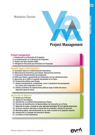 03

    Nuestros Cursos




                                                                                                    NUESTROS CURSOS
                                                        Project Management

Project management
  1. Introducción a la Dirección de Proyectos.
  2. La Comunicación en la Dirección de Proyectos.
  3. Análisis del Valor Ganado (EVM).
  4. Inteligencia Emocional para Directores de Proyectos.

Soporte Legal y Administrativo
  5. Conceptos Clave en la Administración Electrónica.
  6. Administración Electrónica para Pymes: Aplicaciones prácticas.
  7. Licitaciones Internacionales para Empresas.
  8. LCSP para Pymes y preparación de licitaciones con las administraciones.
  9. Aplicación de la LOPD a la gestión documental en la Pyme.
  10. Financiación pública para Pymes.
  11. Gestión presupuestaria, contabilidad, cierre y liquidación del presupuesto:
      Las claves para comprobar el cierre.
  12. Gestión económica de subvenciones públicas bajo la órbita del marco
      legislativo general actual.


Desarrollo de Negocio
  13. Gestión por Procesos.
  14. Vigilancia Tecnológica.
  15. Introducción a la Gestión Documental para Pymes.
  16. Técnicas de Identificación de Oportunidades de Innovación en la Pyme.
  17. Reducción de costes y aumento de valor aplicando tecnologías TIC en la gestión empresarial.
  18. Técnicas creativas aplicadas al desarrollo de productos y diseño de servicios.
  19. Marketing Digital, aprovechamiento de las redes sociales en la pequeña empresa
  20. Introducción al concepto de Innovación Abierta.
  21. La Factura y Firma Electrónica.




Nuestro negocio es el éxito de tus proyectos
 
