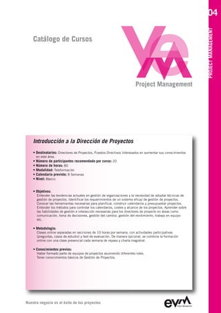 04




                                                                                                               PROJECT MANAGEMENT
    Catálogo de Cursos




                                                                         Project Management




    Introducción a la Dirección de Proyectos
    • Destinatarios: Directores de Proyectos, Puestos Directivos Interesados en aumentar sus conocimientos
      en este área.
    • Número de participantes recomendado por curso: 20
    • Número de horas: 80
    • Modalidad: Teleformación
    • Calendario previsto: 8 Semanas
    • Nivel: Básico


    • Objetivos:
      Entender las tendencias actuales en gestión de organizaciones y la necesidad de adoptar técnicas de
      gestión de proyectos. Identificar los requerimientos de un sistema eficaz de gestión de proyectos.
      Conocer las herramientas necesarias para planificar, construir calendarios y presupuestar proyectos.
      Entender los métodos para controlar los calendarios, costes y alcance de los proyectos. Aprender sobre
      las habilidades de gestión e interacción necesarias para los directores de proyecto en áreas como
      comunicación, toma de decisiones, gestión del cambio, gestión del rendimiento, trabajo en equipo
      etc.

    • Metodología:
      Clases online separadas en secciones de 10 horas por semana, con actividades participativas
      (preguntas, casos de estudio) y test de evaluación. De manera opcional, se combina la formación
      online con una clase presencial cada semana de repaso y charla magistral.

    • Conocimientos previos:
      Haber formado parte de equipos de proyectos asumiendo diferentes roles.
      Tener conocimientos básicos de Gestión de Proyectos.




Nuestro negocio es el éxito de tus proyectos
 