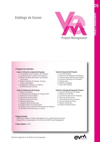 05




                                                                                                             PROJECT MANAGEMENT
    Catálogo de Cursos




                                                                        Project Management




    • Programa de contenidos:
      Sesión I: El Éxito En La Gestión De Proyectos             Sesión III: Ejecución Del Proyecto
        1. La importancia de la Gestión de Proyectos              1. Inicio de Proyecto
        2. La eficiencia en La Gestión de Proyectos               2. Control de los Objetivos del Proyecto
        3. Definir los Roles del Director del Proyecto            3. Informes sobre Objetivos de Proyecto
           y el Equipo                                            4. Control de Cambios en el Proyecto
        4. Definir los Roles de Clientes, Usuarios                5. Evaluaciones
           y Otros Interesados                                    6. Gestión de Riesgos
        5. Empezando a Realizar un Sistema                        7. Cierre del Proyecto
           de Planificación y Control

      Sesión II: Planificación Del Proyecto                    Sesión IV: Liderazgo Del Equipo De Proyecto
        1. Definir el proyecto                                   1. Creación del Equipo de Trabajo
        2. La Estructura de Desglose de Trabajo (EDT)            2. Gestión de Conflictos
        3. Estimación de Actividades                             3. La Comunicación en los Proyectos
        4. Secuencia de Actividades                              4. Técnicas de Reuniones
        5. Cálculo del Camino Crítico                            5. Toma de Decisiones en Equipo
        6. Preparar Calendarios                                  6. Uso de Fuentes de Poder
        7. Preparar Planes de Recursos                           7. Gestión del Cambio
        8. Preparar Planes de Presupuestos                       8. Gestión del Rendimiento
        9. Aprobaciones y realización del Borrador de Proyecto
        10. Proceso de Monitorización y Control




    • Equipo docente:
      Pablo Díaz, Master en Project Management por La Salle Business School
      Eduardo Ruiz, Responsable de Formación de EVM Project Management

    • Coste alumno: 225 €




Nuestro negocio es el éxito de tus proyectos
 