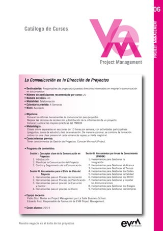 06




                                                                                                                PROJECT MANAGEMENT
    Catálogo de Cursos




                                                                         Project Management


    La Comunicación en la Dirección de Proyectos
    • Destinatarios: Responsables de proyectos o puestos directivos interesados en mejorar la comunicación
      en sus proyectos
    • Número de participantes recomendado por curso: 20
    • Número de horas: 40
    • Modalidad: Teleformación
    • Calendario previsto: 4 Semanas
    • Nivel: Avanzado

    • Objetivos:
      Conocer las últimas herramientas de comunicación para proyectos
      Mejorar las técnicas de recolección y distribución de la información de un proyecto
      Conocer y aplicar las mejores prácticas del PMBOK
    • Metodología:
      Clases online separadas en secciones de 10 horas por semana, con actividades participativas
      (preguntas, casos de estudio) y test de evaluación. De manera opcional, se combina la formación
      online con una clase presencial cada semana de repaso y charla magistral.
    • Conocimientos previos:
      Tener conocimientos de Gestión de Proyectos. Conocer Microsoft Project.

    • Programa de contenidos:
         Sesión I: Conceptos clave de la Comunicación en    Sesión II: Herramientas por Áreas de Conocimiento
                   Proyectos                                           (PMBOK)
           1. Introducción                                    1. Herramientas para Gestionar la
           2. Planificar la Comunicación del Proyecto            Integración
           3. Control y Seguimiento de la Comunicación        2. Herramientas para Gestionar el Alcance
                                                              3. Herramientas para Gestionar el Tiempo
         Sesión III: Herramientas para el Ciclo de Vida del   4. Herramientas para Gestionar los Costes
                     Proyecto                                 5. Herramientas para Gestionar la Calidad
           1. Herramientas para el Proceso de iniciación      6. Herramientas para Gestionar los RRHH
           2. Herramientas para el Proceso de Planificación 7. Herramientas para Gestionar y reportar
           3. Herramientas para el proceso de Ejecución          las Comunicaciones
              y Control                                       8. Herramientas para Gestionar los Riesgos
           4. Herramientas para el proceso de Cierre          9. Herramientas para Gestionar las Compras

    • Equipo docente:
      Pablo Díaz, Master en Project Management por La Salle Business School
      Eduardo Ruiz, Responsable de Formación de EVM Project Management

    • Coste alumno: 225 €




Nuestro negocio es el éxito de tus proyectos
 