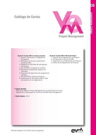 08




                                                                                                            PROJECT MANAGEMENT
    Catálogo de Cursos




                                                                       Project Management




        Sesión III: Usando EVM en nuestros proyectos      Sesión IV: Usando EVM en Microsoft Project
          1. Alcance, Planificación y Programación          1. Creación de la Programación del Proyecto
             del proyecto                                   2. Configurando el Informe de EVM
          2. Estimación de recursos y autorización          3. Seguimiento a la Programación del Proyecto
             de presupuestos                                4. Control de la Programación del Proyecto
          3. Establecer la línea base del valor ganado
             del proyecto
          4. Uso de EVM en la gestión de contratos
          5. Monitorizar el desempeño respecto a la
             línea base
          6. Previsiones de Coste final y de programación
             realizada
          7. Uso del EVM en cartera de Proyectos
          8. Implementación del análisis EVM en todos
             los proyectos de una organización




    • Equipo docente:
      Pablo Díaz, Master en Project Management por La Salle Business School
      Eduardo Ruiz, Responsable de Formación de EVM Project Management

    • Coste alumno: 225 €




Nuestro negocio es el éxito de tus proyectos
 