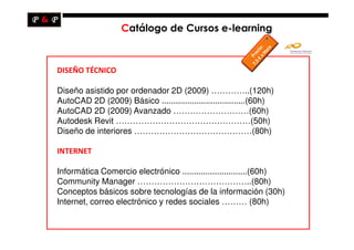 Catálogo de Cursos e-learning



DISEÑO TÉCNICO

Diseño asistido por ordenador 2D (2009) …………..(120h)
AutoCAD 2D (2009) Básico ....................................(60h)
AutoCAD 2D (2009) Avanzado ………………………(60h)
Autodesk Revit …………………………………………(50h)
Diseño de interiores ……………………………………(80h)

INTERNET

Informática Comercio electrónico ............................(60h)
Community Manager …………………………………..(80h)
Conceptos básicos sobre tecnologías de la información (30h)
Internet, correo electrónico y redes sociales ……… (80h)
 
