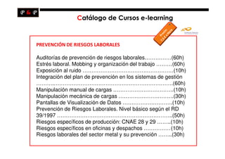 Catálogo de Cursos e-learning



PREVENCIÓN DE RIESGOS LABORALES

Auditorías de prevención de riesgos laborales……………(60h)
Estrés laboral. Mobbing y organización del trabajo ………(60h)
Exposición al ruido ……………………………………………(10h)
Integración del plan de prevención en los sistemas de gestión
……….………………………………………………………….(60h)
Manipulación manual de cargas …………………………….(10h)
Manipulación mecánica de cargas ………………………….(30h)
Pantallas de Visualización de Datos ……………………….(10h)
Prevención de Riesgos Laborales. Nivel básico según el RD
39/1997 ………………………………………………………..(50h)
Riesgos específicos de producción: CNAE 28 y 29 ……..(10h)
Riesgos específicos en oficinas y despachos ……………(10h)
Riesgos laborales del sector metal y su prevención ……..(30h)
 