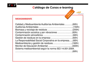 Catálogo de Cursos e-learning



MEDIOAMBIENTE

Calidad y Medioambiente Auditorías Ambientales ……….(60h)
Auditorías Ambientales ………………………………………(150h)
Biomasa y reciclaje de residuos ……………………………(200h)
Contaminación acústica y por vibraciones ………………. (60h)
Contaminación atmosférica …………………………………(60h)
Gestión de residuos en la empresa ………………………..(60h)
La Responsabilidad Social Corporativa en la empresa…..(60h)
Medioambiente y gestión de residuos……………………..(160h)
Monitor de Educación Ambiental ………………………..…(300h)
Sistema medioambiental según la norma ISO 14.001:2004.
………………………………………………………………….(60h)
 