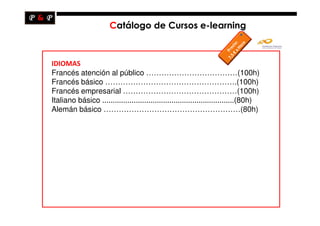 Catálogo de Cursos e-learning



IDIOMAS
Francés atención al público ………………………………(100h)
Francés básico …………………………………………….(100h)
Francés empresarial ………………………………………(100h)
Italiano básico ...............................................................(80h)
Alemán básico ………………………………………………(80h)
 