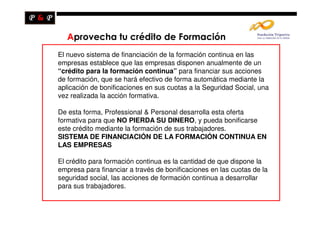 Aprovecha tu crédito de Formación
El nuevo sistema de financiación de la formación continua en las
empresas establece que las empresas disponen anualmente de un
“crédito para la formación continua” para financiar sus acciones
de formación, que se hará efectivo de forma automática mediante la
aplicación de bonificaciones en sus cuotas a la Seguridad Social, una
vez realizada la acción formativa.

De esta forma, Professional & Personal desarrolla esta oferta
formativa para que NO PIERDA SU DINERO, y pueda bonificarse
este crédito mediante la formación de sus trabajadores.
SISTEMA DE FINANCIACIÓN DE LA FORMACIÓN CONTINUA EN
LAS EMPRESAS

El crédito para formación continua es la cantidad de que dispone la
empresa para financiar a través de bonificaciones en las cuotas de la
seguridad social, las acciones de formación continua a desarrollar
para sus trabajadores.
 