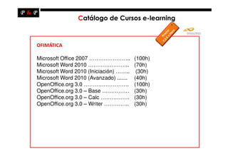 Catálogo de Cursos e-learning



OFIMÁTICA

Microsoft Office 2007 …………………..          (100h)
Microsoft Word 2010 …………………..            (70h)
Microsoft Word 2010 (Iniciación) ……..     (30h)
Microsoft Word 2010 (Avanzado) .......   (40h)
OpenOffice.org 3.0 …………………….             (100h)
OpenOffice.org 3.0 – Base ……………          (30h)
OpenOffice.org 3.0 – Calc …………….         (30h)
OpenOffice.org 3.0 – Writer …………..       (30h)
 