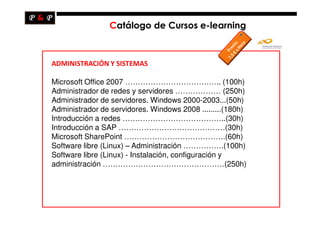Catálogo de Cursos e-learning



ADMINISTRACIÓN Y SISTEMAS

Microsoft Office 2007 ……………………………….. (100h)
Administrador de redes y servidores ……………… (250h)
Administrador de servidores. Windows 2000-2003...(50h)
Administrador de servidores. Windows 2008 .........(180h)
Introducción a redes …………………………………..(30h)
Introducción a SAP ……………………………………(30h)
Microsoft SharePoint ………………………………….(60h)
Software libre (Linux) – Administración …………….(100h)
Software libre (Linux) - Instalación, configuración y
administración …………………………………………(250h)
 
