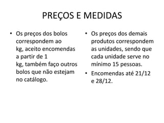 PREÇOS E MEDIDAS
• Os preços dos bolos
correspondem ao
kg, aceito encomendas
a partir de 1
kg, também faço outros
bolos que não estejam
no catálogo.

• Os preços dos demais
produtos correspondem
as unidades, sendo que
cada unidade serve no
mínimo 15 pessoas.
• Encomendas até 21/12
e 28/12.

 
