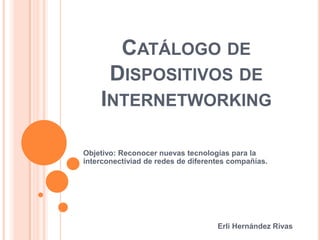 Catálogo de Dispositivos de Internetworking Objetivo: Reconocer nuevas tecnologías para la interconectiviad de redes de diferentes compañías. Erli Hernández Rivas 