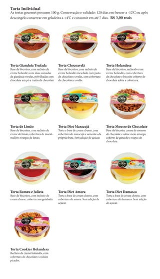 Torta Individual
As tortas gourmet possuem 100 g. Conservação e validade: 120 dias em freezer a -12‘C ou apôs
descongelo conservar em geladeira a +4‘C e consumir em até 7 dias. R$ 3,00 reais




Torta Gianduia Trufada                  Torta Chocoavelã                       Torta Holandesa
Base de biscoitos, com recheio de       Base de biscoitos, com recheio de      Base de biscoitos, recheado com
creme holandês com duas camadas         creme holandês mesclado com pasta      creme holandês, com cobertura
de gianduia e trufas, polvilhadas com   de chocolate e avelãs, com cobertura   de chocolate e biscoito coberto de
chocolate em pó e trufas de chocolate   de chocolate e avelãs.                 chocolate sobre a cobertura.




Torta de Limão                          Torta Diet Maracujá                    Torta Mousse de Chocolate
Base de biscoitos, com recheio de       Torta a base de cream cheese, com      Base de biscoito, creme de mousse
creme de limão, cobertura de marsh-     cobertura de maracujá e sementes da    de chocolate e sabor meio amargo,
mallow e raspas de limão.               própria fruta. Sem adição de açucar.   coberto de ganache e raspas de
                                                                               chocolate.




Torta Romeu e Julieta                   Torta Diet Amora                       Torta Diet Damasco
Base de biscoitos, com recheio de       Torta a base de cream cheese, com      Torta a base de cream cheese, com
cream cheese, coberta com goiabada.     cobertura de amora. Sem adição de      cobertura de damasco. Sem adição
                                        açucar.                                de açucar.




Torta Cookies Holandesa
Recheio de creme holandês, com
cobertura de chocolate e cookies
picados.
 