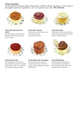 Torta Gourmet
As tortas gourmet possuem 100g. Conservação e validade: 120 dias em freezer a -12‘C ou após o
descongelo conservar em geladeira a +4‘C e consumir em até 7 dias. R$ 3,50 reais




Torta Doce de Leite Cro-               Torta Diet Amora                      Torta de Limão
cante                                  Torta a base de cream cheese, com     Massa frola crocante, com recheio de
Base de biscoito, recheio de creme     cobertura de amora.                   creme de limão, cobertura de marsh-
holandês, cobertura com doce de        Sem adicão de açucar.                 mallow e raspas de limão.
leite e crocante.




Torta Chocoavelã                       Torta Mousse de Chocolate             Torta Holandesa
Base de biscoito, com recheio de       Base de biscoito, com creme de        Base de biscoito, recheado com
creme holandês mesclado com pasta      mousse de chocolate e sabor meio      creme holandês, com cobertura
de chocolate e avelãs, com cobertura   amargo, coberto de ganache e raspas   de chocolate e biscoito coberto de
de chocolate e pedaços de avelã.       de chocolate.                         chocolate sobre a cobertura.
 