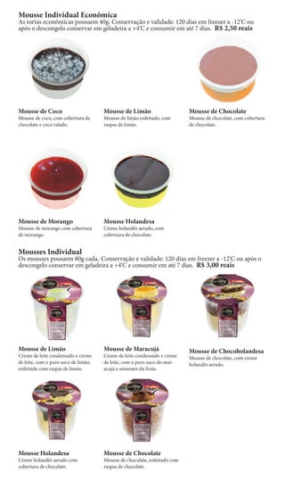 Mousse Individual Econômica
As tortas econômicas possuem 40g. Conservação e validade: 120 dias em freezer a -12‘C ou
após o descongelo conservar em geladeira a +4‘C e consumir em até 7 dias. R$ 2,50 reais




Mousse de Coco                        Mousse de Limão                      Mousse de Chocolate
Mousse de coco, com cobertura de      Mousse de limão enfeitado, com       Mousse de chocolate, com cobertura
chocolate e coco ralado.              raspas de limão.                     de chocolate.




Mousse de Morango                     Mousse Holandesa
Mousse de morango com cobertura       Creme holandês aerado, com
de morango.                           cobertura de chocolate.


Mousses Individual
Os mousses possuem 80g cada. Conservação e validade: 120 dias em freezer a -12‘C ou após o
descongelo conservar em geladeira a +4‘C e consumir em até 7 dias. R$ 3,00 reais




Mousse de Limão                       Mousse de Maracujá                   Mousse de Chocoholandesa
Creme de leite condensado e creme     Creme de leite condensado e creme    Mousse de chocolate, com creme
de leite, com o puro suco de limão,   de leite, com o puro suco do mar-    holandês aerado.
enfeitado com raspas de limão.        acujá e sementes da fruta.




Mousse Holandesa                      Mousse de Chocolate
Creme holandês aerado com             Mousse de chocolate, enfeitado com
cobertura de chocolate.               raspas de chocolate.
 