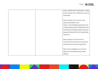 cestos devidamente identificados. Utilize
os links abaixo como referência e use sua
criatividade.
https://sanepav.com.br/como-o-lixo-
urbano-pode-afetar-a-sua-
vida/#:~:text=O%20descarte%20incorret
o%20de%20lixo%20%C3%A9%20consid
erado%20uma%20das%20principais,esc
oamento%20da%20%C3%A1gua%20da
%20chuva.
https://sanepav.com.br/consumo-
consciente-como-preservar-os-recursos-
naturais-para-as-proximas-geracoes/
https://www.verdeghaia.com.br/como-
separar-os-reciclaveis-para-a-coleta-
seletiva/
 