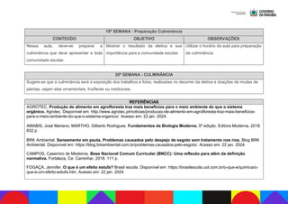 19ª SEMANA - Preparação Culminância
CONTEÚDO OBJETIVO OBSERVAÇÕES
Nessa aula, deve-se preparar a
culminância que deve apresentar a toda
comunidade escolar.
Mostrar o resultado da eletiva e sua
importância para a comunidade escolar.
Utilizar o horário da aula para preparação
da culminância.
20ª SEMANA - CULMINÂNCIA
Sugere-se que a culminância será a exposição dos trabalhos e fotos, realizadas no decorrer da eletiva e doações de mudas de
plantas, sejam elas ornamentais, frutíferas ou medicinais.
REFERÊNCIAS
AGROTEC. Produção de alimento em agrofloresta traz mais benefícios para o meio ambiente do que o sistema
orgânico. Agrotec. Disponível em: http://www.agrotec.pt/noticias/producao-de-alimento-em-agrofloresta-traz-mais-beneficios-
para-o-meio-ambiente-do-que-o-sistema-organico/. Acesso em: 22 jan. 2024.
AMABIS, José Mariano; MARTHO, Gilberto Rodrigues. Fundamentos da Biologia Moderna. 5ª edição. Editora Moderna, 2018.
832 p.
BRK Ambiental. Saneamento em pauta. Problemas causados pelo despejo de esgoto sem tratamento nos rios. Blog BRK
Ambiental. Disponível em: https://blog.brkambiental.com.br/problemas-causados-pelo-esgoto/. Acesso em: 22 jan. 2024.
CAMPOS, Casemiro de Medeiros. Base Nacional Comum Curricular (BNCC): Uma reflexão para além da definição
normativa. Fortaleza, Ce: Caminhar, 2018. 111 p.
FOGAÇA, Jennifer. O que é um efeito estufa? Brasil escola. Disponível em: https://brasilescola.uol.com.br/o-que-e/quimica/o-
que-e-um-efeito-estufa.htm. Acesso em: 22 jan. 2024.
 