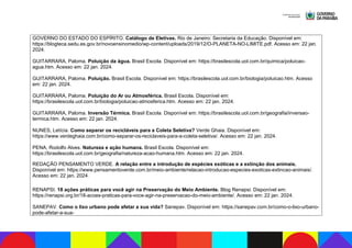 GOVERNO DO ESTADO DO ESPÍRITO. Catálogo de Eletivas. Rio de Janeiro: Secretaria da Educação. Disponível em:
https://blogteca.sedu.es.gov.br/novoensinomedio/wp-content/uploads/2019/12/O-PLANETA-NO-LIMITE.pdf. Acesso em: 22 jan.
2024.
GUITARRARA, Paloma. Poluição da água. Brasil Escola. Disponível em: https://brasilescola.uol.com.br/quimica/poluicao-
agua.htm. Acesso em: 22 jan. 2024.
GUITARRARA, Paloma. Poluição. Brasil Escola. Disponível em: https://brasilescola.uol.com.br/biologia/poluicao.htm. Acesso
em: 22 jan. 2024.
GUITARRARA, Paloma. Poluição do Ar ou Atmosférica. Brasil Escola. Disponível em:
https://brasilescola.uol.com.br/biologia/poluicao-atmosferica.htm. Acesso em: 22 jan. 2024.
GUITARRARA, Paloma. Inversão Térmica. Brasil Escola. Disponível em: https://brasilescola.uol.com.br/geografia/inversao-
termica.htm. Acesso em: 22 jan. 2024.
NUNES, Letícia. Como separar os recicláveis para a Coleta Seletiva? Verde Ghaia. Disponível em:
https://www.verdeghaia.com.br/como-separar-os-reciclaveis-para-a-coleta-seletiva/. Acesso em: 22 jan. 2024.
PENA, Rodolfo Alves. Natureza e ação humana. Brasil Escola. Disponível em:
https://brasilescola.uol.com.br/geografia/natureza-acao-humana.htm. Acesso em: 22 jan. 2024.
REDAÇÃO PENSAMENTO VERDE. A relação entre a introdução de espécies exóticas e a extinção dos animais.
Disponível em: https://www.pensamentoverde.com.br/meio-ambiente/relacao-introducao-especies-exoticas-extincao-animais/.
Acesso em: 22 jan. 2024.
RENAPSI. 18 ações práticas para você agir na Preservação do Meio Ambiente. Blog Renapsi. Disponível em:
https://renapsi.org.br/18-acoes-praticas-para-voce-agir-na-preservacao-do-meio-ambiente/. Acesso em: 22 jan. 2024.
SANEPAV. Como o lixo urbano pode afetar a sua vida? Sanepav. Disponível em: https://sanepav.com.br/como-o-lixo-urbano-
pode-afetar-a-sua-
 