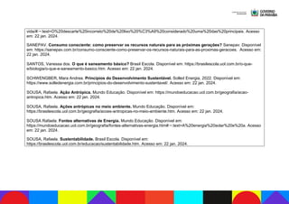 vida/#:~:text=O%20descarte%20incorreto%20de%20lixo%20%C3%A9%20considerado%20uma%20das%20principais. Acesso
em: 22 jan. 2024.
SANEPAV. Consumo consciente: como preservar os recursos naturais para as próximas gerações? Sanepav. Disponível
em: https://sanepav.com.br/consumo-consciente-como-preservar-os-recursos-naturais-para-as-proximas-geracoes. Acesso em:
22 jan. 2024.
SANTOS, Vanessa dos. O que é saneamento básico? Brasil Escola. Disponível em: https://brasilescola.uol.com.br/o-que-
e/biologia/o-que-e-saneamento-basico.htm. Acesso em: 22 jan. 2024.
SCHWENGBER, Mara Andrea. Princípios do Desenvolvimento Sustentável. Solled Energia, 2022. Disponível em:
https://www.solledenergia.com.br/principios-do-desenvolvimento-sustentavel/. Acesso em: 22 jan. 2024.
SOUSA, Rafaela. Ação Antrópica. Mundo Educação. Disponível em: https://mundoeducacao.uol.com.br/geografia/acao-
antropica.htm. Acesso em: 22 jan. 2024.
SOUSA, Rafaela. Ações antrópicas no meio ambiente. Mundo Educação. Disponível em:
https://brasilescola.uol.com.br/geografia/acoes-antropicas-no-meio-ambiente.htm. Acesso em: 22 jan. 2024.
SOUSA Rafaela. Fontes alternativas de Energia. Mundo Educação. Disponível em:
https://mundoeducacao.uol.com.br/geografia/fontes-alternativas-energia.htm#:~:text=A%20energia%20solar%20e%20a. Acesso
em: 22 jan. 2024.
SOUSA, Rafaela. Sustentabilidade. Brasil Escola. Disponível em:
https://brasilescola.uol.com.br/educacao/sustentabilidade.htm. Acesso em: 22 jan. 2024.
 