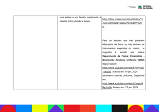 uma esfera e um líquido, explorando a
relação entre posição e tempo.
https://drive.google.com/drive/folders/1V
ApokuQKC9pQTq0WApNrxSJDrlY0whf
E.
Para as escolas que não possuem
laboratório de física ou não tenham os
instrumentos sugeridos no roteiro, a
sugestão é assistir aos vídeos
Experimento de Física: Cinemática -
Movimento Retilíneo Uniforme (MRU)
disponível em:
https://www.youtube.com/watch?v=YNqe
1vxt2GE Acesso em: 19 jan. 2024.
Movimento retilínei Uniforme, Disponível
em:
https://www.youtube.com/watch?v=pcy9
RyJIm1A. Acesso em: 22 jan. 2024.
 
