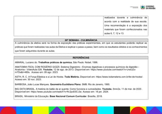 realizados durante a culminância de
acordo com a realidade de sua escola.
Uma recomendação é a exposição dos
materiais que foram confeccionados nas
aulas 6, 7, 12 e 13.
20ª SEMANA - CULMINÂNCIA
A culminância da eletiva será na forma de exposição das práticas experimentais, em que os estudantes poderão replicar as
práticas que foram realizadas nas aulas da Eletiva e explicar o passo a passo, bem como os resultados obtidos e os conhecimentos
que foram adquiridos durante as aulas.
REFERÊNCIAS
AMARAL, Luciano do. Trabalhos práticos de química. São Paulo: Nobel, 1996.
ANATOMIA FÁCIL COM ROGÉRIO GOZZI. Sistema Digestório - Enzimas digestivas e processos químicos da digestão -
Anatomia - VideoAula 026. Youtube. 12 de ago. de 2013. Disponível em: https://www.youtube.com/watch?v=JneUZo-
m7Ds&t=480s. Acesso em: 09 ago. 2023.
ASTH, R. C. A Força Elástica e a Lei de Hooke. Toda Matéria. Disponível em: https://www.todamateria.com.br/lei-de-hooke/.
Acesso em: 30 nov. 2023.
BARBOSA, João Lucas Marques. Geometria Euclidiana Plana. SMB: Rio de Janeiro, 1995.
BIG DATA BRASIL. A história do balão de ar quente: Como funciona e curiosidades. Youtube. 5min2s. 11 de mar. de 2020 .
Disponível em: https://www.youtube.com/watch?v=N-2pcE0C-2w. Acesso em: 18 jan. 2024.
BRASIL. Ministério da Educação. Base Nacional Comum Curricular. Brasília, 2018.
 