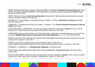 BRASIL. Ministério da Educação. Secretaria de Educação Média e Tecnológica. Parâmetros Curriculares Nacionais: Ensino
Médio; bases legais. Brasília: MEC/SEMTEC, 1999. Disponível em: http://portal.mec.gov.br/setec/arquivos/pdf/BasesLegais
Acesso em: 30 de jan. 2019.
BRASIL. Ministério da Saúde. Saúde Sexual e Reprodutiva. Disponível em: https://www.saude.gov.br/saude-de-a-z/saude-
sexual-e-reprodutiva. Acesso em: 25 ago. 2023.
BUSARELLO, R. I. A gamificação e a sistemática de jogo. In: FADEL, L. M. (Org.). Gamificação na educação. São Paulo:
Pimenta Cultural, 2014.
CACHAPUZ, A. F. Perspectivas de Ensino. Org. Antônio. F. Cachapuz. 1ª ed. Centro de Estudos de Educação em Ciências
(CEEC). Porto: 2000.
CAFÉ COM QUÍMICA - PROF MICHEL. Termoquímica: Reação endotérmica e exotérmica? Youtube. 24 de set. de 2018.
Disponível em: https://www.youtube.com/watch?v=k3wyH-kN7nk. Acesso em: 6 set. 2023.
CANTANHEDE, Severina Coelho da Silva, et al. Interdisciplinaridade: características e possibilidades para o ensino de Física
e Química. REAMEC-Rede Amazônica de Educação em Ciências e Matemática, v. 9, n. 1, p. e21019-e21019, 2021.
CARNE de casca de banana. Receitas. Disponível em: https://receitas.globo.com/receitas-da-tv/mais-voce/carne-de-casca-de-
banana.ghtml. Acesso em: 19 jan. 2024.
CARNE Louca de Casca de Banana/ Buraco Quente Receita por Marina. Disponível em:
https://cookpad.com/br/receitas/14823742-carne-louca-de-casca-de-banana-buraco-quente. Acesso em: 4 dez. 2023.
CARNEIRO, J.; JUNQUEIRA, L. C. Biologia Celular e Molecular. 9 ed. Saraiva. 2012.
DOCA, Ricardo Helou; BÔAS, Newton Villas; FOGO, Ronaldo. Conecte live – Física Volume Único. São Paulo: Editora
Saraiva, 2021.
EVELYN VIEIRA GOMES. Experimento sobre os transportes da membrana plasmática. Youtube. 2min7s. 22 de out. de 2020.
Disponível em: https://www.youtube.com/watch?v=bN4pxBSxJns. Acesso em: 19 jan. 2024.
 