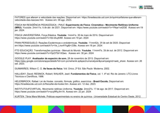 FATORES que alteram a velocidade das reações. Disponível em: https://brasilescola.uol.com.br/quimica/fatores-que-alteram-
velocidade-das-reacoes.htm. Acesso em: 09 ago. 2023.
FÍSICA NA RESIDÊNCIA PEDAGÓGICA - PIAUÍ. Experimento de Física: Cinemática - Movimento Retilíneo Uniforme
(MRU). Youtube. 2min11s. 6 de abr. de 2021. Disponível em: https://www.youtube.com/watch?v=YNqe1vxt2GE Acesso em:19
jan. 2024.
FÍSICA UNIVERSITÁRIA. Força Elástica. Youtube. 1min41s. 30 de maio de 2016. Disponível em:
https://www.youtube.com/watch?v=6d-dIuy6rMI Acesso em:19 jan. 2024
FRAN PERSEGUELO. Reações Exotérmicas e endotérmicas. Youtube. 11min52s. 29 de set de 2020. Disponível
em:https://www.youtube.com/watch?v=Ve_Lrsv4Yhg&t=238s. Acesso em:18 jan. 2024
FTD EDUCAÇÃO. Transformações químicas - Manual do Mundo. Youtube. 11min47s. 26 de out. de 2012. Disponível em
https://www.youtube.com/watch?v=OpO7541XQwo. Acesso em: 30 jan. 2024
GOOGLE PLAY. Analisador de espectro de som. 28 de novembro de 2013. Disponível em:
https://play.google.com/store/apps/details?id=com.pcmehanik.splspectrumanalyzer&pcampaignid=web_share Acesso em: 26
set. 2023.
GUIMARÃES, Wilson C. O. As faces da física, Vol. Único, 2ª Ed. São Paulo: Moderna, 2002.
HALLIDAY, David; RESNICK, Robert; WALKER, Jearl. Fundamentos da Física, vol. 1. 4ª ed. Rio de Janeiro: LTC-Livros
Técnicos e Científicos, 1996.
HELERBROCK, Rafael. Lei de Hooke: conceito, fórmula, gráfico, exercícios - Brasil Escola. Disponível em:
https://brasilescola.uol.com.br/fisica/lei-de-hooke.htm. Acesso em: 12 dez. 2023.
INSTITUTOUFCVIRTUAL. Movimento retilíneo Uniforme. Youtube. 2min27s. 17 de ago. de 2017. Disponível em:
https://www.youtube.com/watch?v=pcy9RyJIm1A. Acesso em: 22 jan. 2024
KURTEN ,Tânia Mara Michels. Práticas experimentais no ensino de química - Universidade Estadual do Centro Oeste, 2012.
 