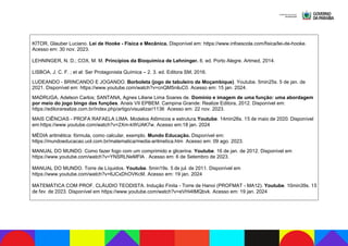 KÍTOR, Glauber Luciano. Lei de Hooke - Física e Mecânica. Disponível em: https://www.infoescola.com/fisica/lei-de-hooke.
Acesso em: 30 nov. 2023.
LEHNINGER, N. D.; COX, M. M. Princípios da Bioquímica de Lehninger. 6. ed. Porto Alegre. Artmed, 2014.
LISBOA, J. C. F. ; et al: Ser Protagonista Química – 2. 3. ed. Editora SM, 2016.
LUDEANDO - BRINCANDO E JOGANDO. Borboleta (jogo de tabuleiro de Moçambique). Youtube. 5min25s. 5 de jan. de
2021. Disponível em: https://www.youtube.com/watch?v=cnQM5niluC0. Acesso em: 15 jan. 2024.
MADRUGA, Adelson Carlos; SANTANA, Agnes Liliane Lima Soares de. Domínio e imagem de uma função: uma abordagem
por meio do jogo bingo das funções. Anais VII EPBEM. Campina Grande: Realize Editora, 2012. Disponível em:
https://editorarealize.com.br/index.php/artigo/visualizar/1136 Acesso em: 22 nov. 2023.
MAIS CIÊNCIAS - PROFA RAFAELA LIMA. Modelos Atômicos e estrutura.Youtube. 14min26s. 15 de maio de 2020. Disponível
em:https://www.youtube.com/watch?v=2Xm-kWUAK7w. Acesso em:18 jan. 2024
MÉDIA aritmética: fórmula, como calcular, exemplo. Mundo Educação. Disponível em:
https://mundoeducacao.uol.com.br/matematica/media-aritmetica.htm Acesso em: 09 ago. 2023.
MANUAL DO MUNDO. Como fazer fogo com um comprimido e glicerina. Youtube. 16 de jan. de 2012. Disponível em
https://www.youtube.com/watch?v=YNSRLNeMFlA . Acesso em: 6 de Setembro de 2023.
MANUAL DO MUNDO. Torre de Líquidos. Youtube. 5min19s. 5 de jul. de 2011. Disponível em
https://www.youtube.com/watch?v=6JCxDhOVKcM. Acesso em: 19 jan. 2024
MATEMÁTICA COM PROF. CLÁUDIO TEODISTA. Indução Finita - Torre de Hanoi (PROFMAT - MA12). Youtube. 10min39s. 15
de fev. de 2023. Disponível em https://www.youtube.com/watch?v=eVHi4tMQbvk. Acesso em: 19 jan. 2024
 