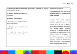 — Explicação sobre a importância desses
componentes na nutrição;
— Exemplos de alimentos ricos em cada
componente.
b. Vitaminas, minerais e água:
— Discussão sobre as funções e as fontes
desses componentes;
— Destaque para a importância da
hidratação;
— Análise de como diferentes
componentes afetam textura e sabor.
produção e na preparação dos alimentos. propriedades dos alimentos.
Para aprofundamento deste tópico inicial,
segue uma sugestão de atividade prática:
análise de rótulos.
Comece falando sobre escolhas
saudáveis e por que é importante
entender os rótulos. Peça aos alunos para
trazerem rótulos de casa ou forneça
alguns. Eles vão analisar as informações,
como porções, calorias, proteínas,
gorduras etc. Em seguida, discutirão as
diferenças entre os produtos e criarão
cartazes simples que destaquem as
informações importantes. Além disso,
aborde a identificação dos principais
compostos químicos nos alimentos e a
análise de nutrientes, usando exemplos
práticos com amostras de alimentos.
 